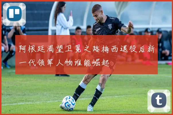 阿根廷渴望卫冕之路梅西退役后新一代领军人物谁能崛起