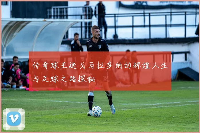 传奇球王迭戈马拉多纳的辉煌人生与足球之路探秘