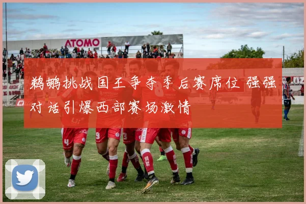 鹈鹕挑战国王争夺季后赛席位 强强对话引爆西部赛场激情