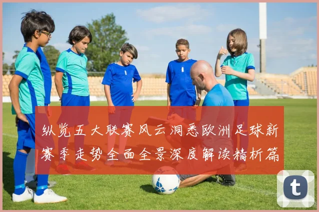 纵览五大联赛风云洞悉欧洲足球新赛季走势全面全景深度解读精析篇