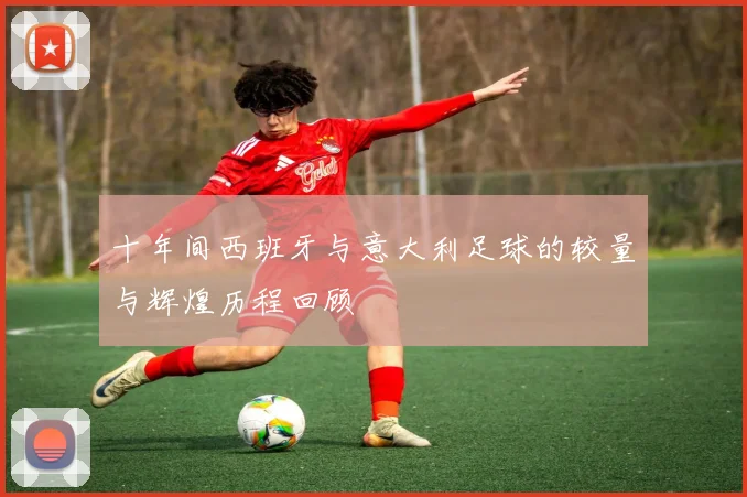 十年间西班牙与意大利足球的较量与辉煌历程回顾