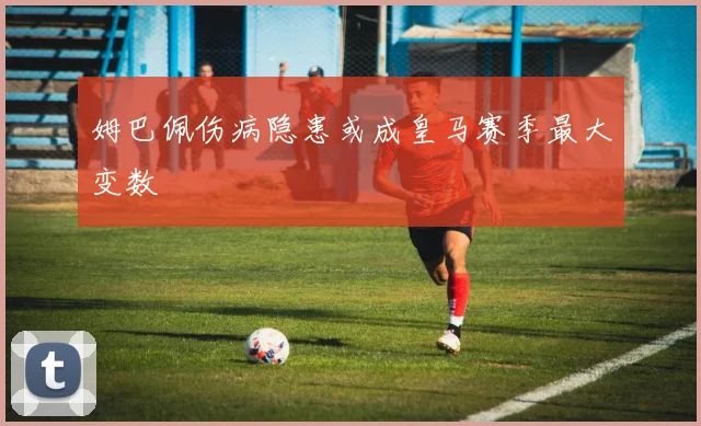 姆巴佩伤病隐患或成皇马赛季最大变数