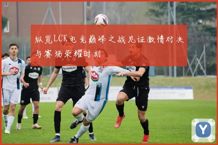 纵览LCK电竞巅峰之战见证激情对决与赛场荣耀时刻