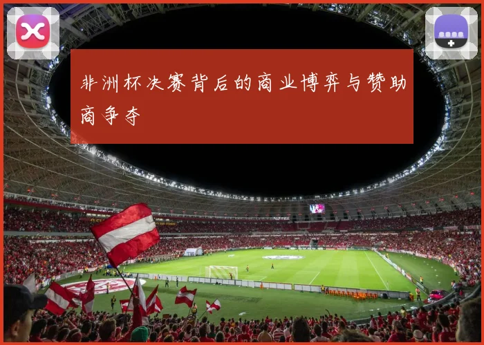 非洲杯决赛背后的商业博弈与赞助商争夺