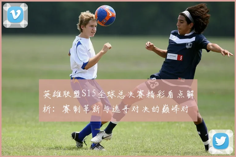 英雄联盟S15全球总决赛精彩看点解析：赛制革新与选手对决的巅峰对决