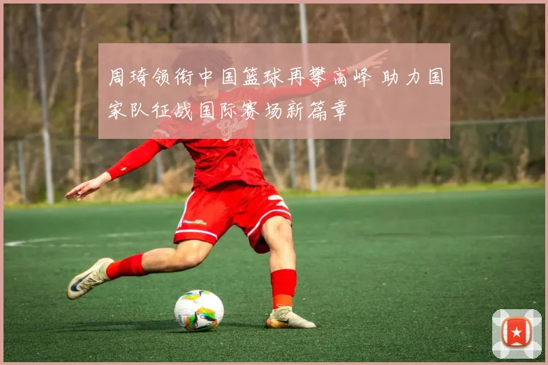 周琦领衔中国篮球再攀高峰 助力国家队征战国际赛场新篇章