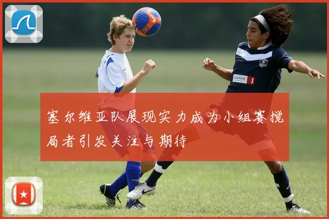 塞尔维亚队展现实力成为小组赛搅局者引发关注与期待