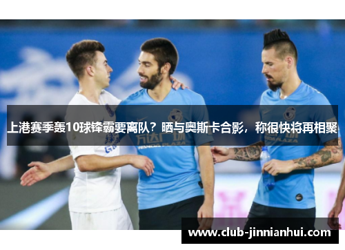 上港赛季轰10球锋霸要离队？晒与奥斯卡合影，称很快将再相聚